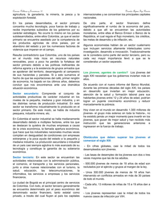 Ciencias Políticas y Económicas 10 Docente: Aymer Tijo Rincón
agricultura, la ganadería, la minería, la pesca y la
explotación forestal.
En los países desarrollados, el sector primario
concentra mucha tecnología, poca fuerza de trabajo y
recibe importantes subsidios de los gobiernos por su
carácter estratégico. No ocurre lo mismo en los países
subdesarrollados, entre ellos Colombia, ya que el sector
primario se encuentra asediado por la competencia de
los productos agrícolas de otros países, por el
abandono del estado y por los numerosos factores de
violencia que imperan en el campo.
Resulta contradictorio que Colombia, uno de los países
en el mundo más ricos en recursos naturales
renovables, poco a poco ha perdido la fortaleza del
sector primario debido a las políticas ineficientes de
reforma agraria y a la existencia de grupos armados que
se apoderan del territorio, desarraigando al campesino
de sus haciendas y parcelas. Si a esto sumamos el
hecho de que las exportaciones del café, primer renglón
de economía, ha bajado en los últimos años, debemos
concluir que nos encontramos ante una dramática
situación económica.
Sector secundario: Comprende el conjunto de
actividades productivas de carácter industrial en los
niveles de la pequeña, mediana y gran industria, y en
las distintas ramas de producción industrial. En este
sector se transforma industrialmente lo producido en el
sector primario. De este modo, se habla de industria
pesquera, industria minera, etc.
En Colombia el sector industrial se halla medianamente
desarrollado debido a múltiples factores, entre los que
se destacan la quiebra de muchas empresas a causa
de la crisis económica, la llamada apertura económica,
que hace que los industriales nacionales muchas veces
compitan en desigualdad de condiciones con empresas
extranjeras y la poca ayuda del estado a la pequeña y
mediana industria. La producción secundaria o industrial
de un país casi siempre aglutina lo más avanzado de su
tecnología y constituye la garantía de su soberanía
económica.
Sector terciario: En este sector se encuentran las
actividades relacionadas con la administración pública,
el comercio, el transporte y los servicios personales,
junto a otras nuevas relacionadas con el turismo, la
salud, educación, las telecomunicaciones, la
informática, los servicios a empresas y los servicios
financieros.
La ciudad de Bogotá es el principal centro de servicios
de Colombia. Con todo, el sector terciario generalmente
se encuentra determinado por el peso económico del
denominado sector financiero, tanto estatal como
privado, a través del cual fluyen al país los capitales
internacionales y se concentran los principales capitales
nacionales.
De otra parte, el sector financiero define
significativamente el rumbo de la economía del país,
debido a que allí se encuentran las autoridades
monetarias, entre ellas el Banco Emisor o Banco de la
República, el cual regula el flujo monetario, los créditos,
las metas de desarrollo y de inflación, etc.
Algunos economistas hablan de un sector cuaternario
que incluyen servicios altamente intelectuales como
investigación, desarrollo e innovación. Tradicionalmente
se le considera como parte del sector terciario, pero su
cada vez mayor importancia llevó a que se le
consideraba un sector separado.
Los jóvenes, agentes de cambio? Los jóvenes del
siglo XXI necesitan que los gobiernos inviertan más en
ellos.
De acuerdo con el nuevo informe del Banco Mundial,
durante las primeras décadas del siglo XXI, los países
en desarrollo que inviertan en mejor educación,
atención de la salud y formación laboral para sus
habitantes jóvenes entre 12 y 24 años de edad, podrían
lograr un pujante crecimiento económico y reducir
marcadamente la pobreza.
Hoy viven en el mundo en desarrollo 1.300 millones de
jóvenes- el grupo más extenso en toda la historia-, no
ha existido jamás un mejor momento para invertir en los
jóvenes, que gozan de mejor salud y han recibido más
instrucción que las generaciones anteriores e
ingresaran en la fuerza de trabajo.
Obstáculos que deben superar los jóvenes al
comenzar el siglo XXI
- En cifras globales, casi la mitad de todos los
desempleados son jóvenes.
- Las tasas de desempleo de los jóvenes son dos o tres
veces mayores que las de los adultos.
- 500.000 jóvenes de menos de 18 años de edad son
reclutados por el ejército y grupos al margen de la ley.
- Unos 300.000 jóvenes de menos de 18 años han
intervenido en conflictos armados en más de 30 países
de todo el mundo.
- Cada año, 13 millones de niñas de 15 a 19 años dan a
luz.
- Los jóvenes representan casi la mitad de todos los
nuevos casos de infección por VIH.
 