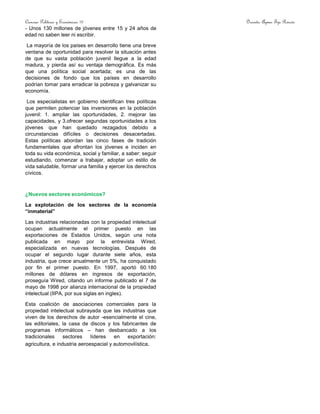 Ciencias Políticas y Económicas 10 Docente: Aymer Tijo Rincón
- Unos 130 millones de jóvenes entre 15 y 24 años de
edad no saben leer ni escribir.
La mayoría de los países en desarrollo tiene una breve
ventana de oportunidad para resolver la situación antes
de que su vasta población juvenil llegue a la edad
madura, y pierda así su ventaja demográfica. Es más
que una política social acertada; es una de las
decisiones de fondo que los países en desarrollo
podrían tomar para erradicar la pobreza y galvanizar su
economía.
Los especialistas en gobierno identifican tres políticas
que permiten potenciar las inversiones en la población
juvenil: 1. ampliar las oportunidades, 2. mejorar las
capacidades, y 3.ofrecer segundas oportunidades a los
jóvenes que han quedado rezagados debido a
circunstancias difíciles o decisiones desacertadas.
Estas políticas abordan las cinco fases de tradición
fundamentales que afrontan los jóvenes e inciden en
toda su vida económica, social y familiar, a saber: seguir
estudiando, comenzar a trabajar, adoptar un estilo de
vida saludable, formar una familia y ejercer los derechos
cívicos.
¿Nuevos sectores económicos?
La explotación de los sectores de la economía
“inmaterial”
Las industrias relacionadas con la propiedad intelectual
ocupan actualmente el primer puesto en las
exportaciones de Estados Unidos, según una nota
publicada en mayo por la entrevista Wired,
especializada en nuevas tecnologías. Después de
ocupar el segundo lugar durante siete años, esta
industria, que crece anualmente un 5%, ha conquistado
por fin el primer puesto. En 1997, aportó 60.180
millones de dólares en ingresos de exportación,
proseguía Wired, citando un informe publicado el 7 de
mayo de 1998 por alianza internacional de la propiedad
intelectual (IIPA, por sus siglas en ingles).
Esta coalición de asociaciones comerciales para la
propiedad intelectual subrayada que las industrias que
viven de los derechos de autor -esencialmente el cine,
las editoriales, la casa de discos y los fabricantes de
programas informáticos – han desbancado a los
tradicionales sectores líderes en exportación:
agricultura, e industria aeroespacial y automovilística.
 