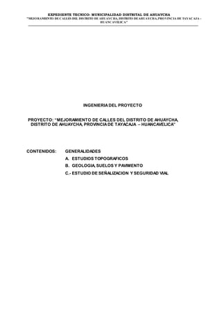 EXPEDIENTE TECNICO: MUNICIPALIDAD DISTRITAL DE AHUAYCHA
"MEJORAMIENTO DECALLES DEL DISTRITO DEAHUAYCHA, DISTRITO DEAHUAYCHA,PROVINCIA DE TAYACAJA -
HUANCAVELICA"
INGENIERIADEL PROYECTO
PROYECTO: “MEJORAMIENTO DE CALLES DEL DISTRITO DE AHUAYCHA,
DISTRITO DE AHUAYCHA, PROVINCIADE TAYACAJA – HUANCAVELICA”
CONTENIDOS: GENERALIDADES
A. ESTUDIOS TOPOGRAFICOS
B. GEOLOGIA, SUELOS Y PAVIMENTO
C.- ESTUDIO DE SEÑALIZACION Y SEGURIDAD VIAL
 