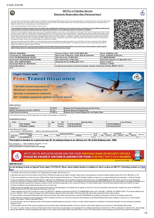 3/13/22, 8:02 PM
1/2
IRCTCs e-Ticketing Service
Electronic Reservation Slip (Personal User)
1.You can travel on e-ticket sent on SMS or take a Virtual Reservation Message (VRM) along with any one of the prescribed ID in original. Please do not print the ERS unless
extremely necessary. This Ticket will be valid with an ID proof in original. Please carry original identity proof. If found traveling without original ID proof, passenger will be
treated as without ticket and charged as per extent Railway Rules.
2.Only confirmed/Partially confirmed E-ticket is valid for travel.
3.Fully Waitlisted E-ticket is invalid for travel if it remains fully waitlisted after preparation of chart and the refund of the booking amount shall be credited to the
account used for payment for booking of the ticket. Passengers travelling on a fully waitlisted e-ticket will be treated as Ticketless.
4.Valid IDs to be presented during train journey by one of the passenger booked on an e-ticket :- Voter Identity Card / Passport / PAN Card / Driving License / Photo ID card
issued by Central / State Govt / Public Sector Undertakings of State / Central Government ,District Administrations , Municipal bodies and Panchayat Administrations which
are having serial number / Student Identity Card with photograph issued by recognized School or College for their students / Nationalized Bank Passbook with photograph
/Credit Cards issued by Banks with laminated photograph/Unique Identification Card "Aadhaar", m-Aadhaar, e-Aadhaar. /Passenger showing the Aadhaar/Driving Licence
from the "Issued Document" section by logging into his/her DigiLocker account considered as valid proof of identity. (Documents uploaded by the user i.e. the document in
"Uploaded Document" section will not be considered as a valid proof of identity).
5.Service Accounting Code (SAC) 996411: Local land transport services of passengers by railways for distance upto 150 KMs
Service Accounting Code (SAC) 996416:
Sightseeing transportation services by railways for Tourist Ticket
Service Accounting Code (SAC) 996421: Long distance transport services of passengers through rail
network by Railways for distance beyond 150 KMs
6.While booking this ticket, you have agreed of having read the Health Protocol of Destination State of your travel. You are again advised to clearly read the
Health Protocol advisory of destination state before start of your travel and follow them properly.
 PNR No: 6365465963  Train No. & Name: 13282 / RJPB DBRG EXP  Quota: GENERAL (GN)
 Transaction ID: 100003264062690  Date & Time Of Booking: 12-Mar-2022 00:38:56 HRS  Class: SLEEPER CLASS (SL)
 From: RAJENDRANAGAR T(RJPB)  Date Of Journey: 07-May-2022  To: DIMAPUR(DMV)
 Boarding At: RAJENDRANAGAR T(RJPB)  Date Of Boarding: 07-May-2022  Scheduled Departure: 07-May-2022 15:05 *
 Resv. Upto: DIMAPUR(DMV)  Scheduled Arrival: 08-May-2022 15:14 *  Adult: 0 Child: 2
 Passenger Mobile No: 9872703216  Distance: 1197KM
 Passenger Address  dr vijay house sasaram, rouza road sasaram, sasaram rohtas bihar, Rohtas, BIHAR - 821115
 N S
FARE DETAILS :
 Ticket Fare **  ₹ 1070.0  Rupees One Thousand Seventy and Zero Paisa
 IRCTC Convenience Fee (Incl. of GST) #  ₹ 11.8  Rupees Eleven and Eighty Paisa
 Total Fare (all inclusive)  ₹ 1081.8  Rupees One Thousand Eighty One and Eighty Paisa
# Convenience Fee per e-ticket irrespective of number of passengers on the ticket.
PASSENGER DETAILS :
Sl No. Name Age Sex Booking Status Current Status
 1  PARI KUMARI  10  Female  CNF/S6/45/MIDDLE  CNF/S6/45/MIDDLE
 2  VAISHNAVI KUMARI  11  Female  CNF/S6/46/UPPER  CNF/S6/46/UPPER
Indian Railways GST Details :
   Invoice Number : PS22636546596311       Address: Indian Railways New Delhi
 Supplier Information  Recipient Information  Taxable
Value
 CGST  SGST/UGST  IGST
 Total Tax
 SAC Code  GSTIN  GSTIN  Name  Address  Rate  Amount  Rate  Amount  Rate  Amount
  996421   07AAAGM0289C1ZL       1070.0 0.00
This ticket is booked on a personal user ID. Its sale/purchase is an offence u/s 143 of the Railways Act, 1989.
Place of Supply: 0()     State Code/Name of Supplier : Delhi(DL)
Ticket Printing Time: 13-Mar-2022 20:02:05 HRS
IR recovers only 57% of cost of travel on an average.
IMPORTANT :
As the booking is done in Special Train under COVID-19. Please check Salient features available in Alerts section on IRCTC eTicketing website or Click
here
1.For details, rules and terms & conditions of E-Ticketing services, please visit www.irctc.co.in.
2.Departure time and Arrival Time printed on this ERS and VRM sent through mail are liable to change. Please Check correct departure, arrival from Railway Station Enquiry, Dial 139 or SMS RAIL to 139.
3.There are amendments in certain provision of Refund Rules. Refer Amended Refund Rules w.e.f 12-Nov-2015.(details available on www.irctc.co.in under heading General Information --> Rules & Policies)
4.The accommodation booked is not transferable and is valid only if the ORIGINAL ID card prescribed is presented during the journey. The SMS/VRM/ERS along with valid id card of any one the passenger
booked on e-ticket proof in original would be verified by TTE with the name and PNR on the chart. If the Passenger fail to produced/display SMS/VRM/ERS due to any eventuality(loss, damaged mobile/laptop etc.)
but has the prescribed original proof of identity, a penalty of Rs.50/- per ticket as applicable to such cases will be levied. The ticket checking staff on board/off board will give excess fare ticket for the same.
5.E-ticket cancellations are permitted through www.irctc.co.in by the user.
6.PNRs having fully waitlisted status will be dropped and the names of the passengers on such tickets will not appear on the chart. They are not allowed to board the train. However the names of PARTIALLY
waitlisted/confirmed and RAC ticket passenger will appear in the chart.
7.Obtain certificate from the TTE /Conductor in case of (a) PARTIALLY waitlisted e-ticket when LESS NO. OF PASSENGERS travel, (b)A.C.FAILURE, (c)TRAVEL IN LOWER CLASS. This original certificate must
be sent to GGM (IT), IRCTC, Internet Ticketing Centre, IRCA Building, State Entry Road, New Delhi-110055 after filing TDR online within prescribed time for claiming refund.
8.In case of Partial confirmed/RAC/Wait listed ticket, TDR should be filed online within prescribed time in case NO PASSENGER is travelling for processing of refund as per Railway refund rules
9.While TDR refund requests are filed & registered on IRCTC website www.irctc.co.in, they are processed by Zonal Railways as per Railway Refund Rules.(detail available on www.irctc.co.in under heading
Important Information-->Refund Cancellation Rules.
10.Confirmed ticket can be cancelled upto thirty minutes before scheduled departure of the train. However, no refund shall be granted on cancellation of confirmed ticket after four hours before the scheduled
departure of train.
11.RAC/partially confirmed Ticket can be cancelled upto thirty minutes before scheduled departure of the train. However, refund will be granted as per provisions of extant Railway Refund Rule.
12.In case, on a party e-ticket or a family e-ticket issued for travel of more than one passenger, some passengers have confirmed reservation and others are on RAC or waiting list, full refund of fare , less clerkage,
shall be admissible for confirmed passengers also subject to the condition that the ticket shall be cancelled online or online TDR shall be filed for all the passengers upto thirty minutes before the scheduled
 
