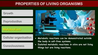 Metabolism
Cellular organisation
Consciousness
Growth
Reproduction
 Metabolic reactions can be demonstrated outside
the body in cell-free systems.
 Isolated metabolic reactions in vitro are not living
things but are living reactions.
PROPERTIES OF LIVING ORGANISMS
 