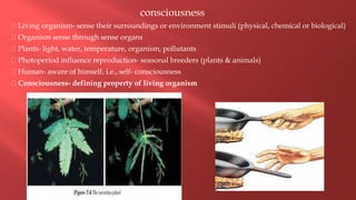 consciousness
Living organism- sense their surroundings or environment stimuli (physical, chemical or biological)
Organism sense through sense organs
Plants- light, water, temperature, organism, pollutants
Photoperiod influence reproduction- seasonal breeders (plants & animals)
Human- aware of himself, i.e., self- consciousness
Consciousness- defining property of living organism
 