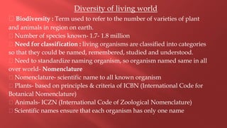 Diversity of living world
Biodiversity : Term used to refer to the number of varieties of plant
and animals in region on earth.
Number of species known- 1.7- 1.8 million
Need for classification : living organisms are classified into categories
so that they could be named, remembered, studied and understood.
Need to standardize naming organism, so organism named same in all
over world- Nomenclature
Nomenclature- scientific name to all known organism
Plants- based on principles & criteria of ICBN (International Code for
Botanical Nomenclature)
Animals- ICZN (International Code of Zoological Nomenclature)
Scientific names ensure that each organism has only one name
 