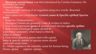 Binomial nomenclature was first introduced by Carolus Linnaeus. He
published the book
‘Systema Naturae’.
The scientific naming of an organism using two words- Binomial
nomenclature.
Each name two components- Generic name & Specific epithet/ Species
name.
Rules for Nomenclature :
1. Biological Names are generally Latin & written in italics
2. First word represents genus & second word denotes specific epithet
3. Both word of biological name should be
underlined separately when hand written &
italics if printed
4. First word denoting genus start with capital
letter & specific epithet or species name should
start with small letter.
Ex- Homo sapiens is the scientific name for human being.
Homo- genus sapiens- species
 