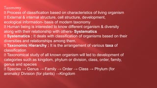 Taxonomy
Process of classification based on characteristics of living organism
External & internal structure, cell structure, development,
ecological information- basis of modern taxonomy
Human being is interested to know different organism & diversity
along with their relationship with others- Systematics
Systematics : It deals with classification of organisms based on their
diversities and relationships among them.
Taxonomic Hierarchy : It is the arrangement of various taxa of
classification
Taxonomical study of all known organism will led to development of
categories such as kingdom, phylum or division, class, order, family,
genus and species
Species → Genus → Family → Order → Class → Phylum (for
animals)/ Division (for plants) →Kingdom
 