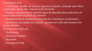 Taxonomic aids
Taxonomic studies of various species of plants, animals and other
organisms- know bio- resources & diversity
Studies require correct classification & identificationcollection of
actual specimen of plants & animals
Fundamental to studies & essential for training in systematics
Specimens are gathered, stored/ preserved with information for
future studies
Taxonomical aids are,
Herbarium
Botanical Garden
Museum
Zoological Park
 