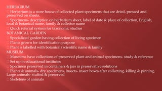 HERBARIUM
Herbarium is a store house of collected plant specimens that are dried, pressed and
preserved on sheets.
Specimens- description on herbarium sheet, label of date & place of collection, English,
local & botanical name, family & collector name
Quick referral system for taxonomic studies
BOTANICAL GARDEN
Specialized garden having collection of living specimen
Plants grown for identification purpose
Plant is labelled with botanical/scientific name & family
MUSEUM
Museums have collections of preserved plant and animal specimens- study & reference
Set up in educational institutes
Specimen preserved in containers & jars in preservative solutions
Plants & animals- dry specimens, insects- insect boxes after collecting, killing & pinning,
Large animals- stuffed & preserved
Skeletons of animals
 