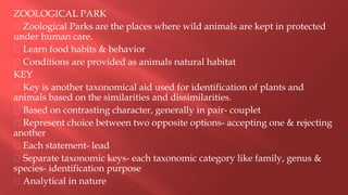 ZOOLOGICAL PARK
Zoological Parks are the places where wild animals are kept in protected
under human care.
Learn food habits & behavior
Conditions are provided as animals natural habitat
KEY
Key is another taxonomical aid used for identification of plants and
animals based on the similarities and dissimilarities.
Based on contrasting character, generally in pair- couplet
Represent choice between two opposite options- accepting one & rejecting
another
Each statement- lead
Separate taxonomic keys- each taxonomic category like family, genus &
species- identification purpose
Analytical in nature
 