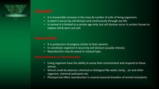 Growth
• It is irreversible increase in the mass & number of cells of living organisms.
• In plant it occurs by cell division and continuously through out life.
• In animal it is limited to a certain age only, but cell division occur in certain tissues to
replace old & worn out cell.
Reproduction
• It is production of progeny similar to their parents.
• In unicellular organism it occurs by cell division (usually mitosis).
• Reproduction may be sexual or asexual type.
Responsiveness or consciousness
• Living organism have the ability to sense their environment and respond to these
stimuli.
• Stimuli could be physical, chemical or biological like water, temp. , air and other
organism, chemical pollutants etc.
• Photoperiod affect reproduction in several seasonal breeders of animal and plants.
 