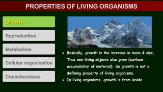 Growth
Reproduction
Metabolism
Cellular organisation
Consciousness
 Basically, growth is the increase in mass & size.
Thus non-living objects also grow (surface
accumulation of material). So growth is not a
defining property of living organisms.
 In living organisms, growth is from inside.
PROPERTIES OF LIVING ORGANISMS
 