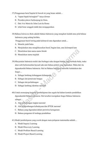 37) Penggunaan huruf kapital di bawah ini yang benar adalah....
A. “kapan bapak berangkat?” tanya dirman
B. Presiden jokowi berkunjung ke blora.
C. Dari Ave Maria ke Jalan Lain ke Roma
D. teluk bone sungguh indah dan mengagumkan.
38) Bahasa Indonesia Baku adalah bahasa Indonesia yang mengikuti kaidah atau pola bahasa
Indonesia yang sedang berlaku.
Penggunaan huruf miring pada kalimat di atas digunakan untuk....
A. Menulis judul buku
B. Menjelaskan atau mengkhususkan huruf, bagian kata, atau kelompok kata
C. Menuliskan kata nama-nama ilmiah
D. Menuliskan nama majalah
39) Masyarakat Indonesia terdiri dari berbagai suku dengan bahasa yang berbeda-beda, maka
akan sulit berkomunikai kecuali ada satu bahasa pokok yang digunakan. Maka dari itu
digunakanlah Bahasa Indonesia. Hal ini Bahasa Indonesia memiliki kedudukan dan
fungsi....
A. Sebagai lambang kebanggaan kebangsaan
B. Sebagai alat pemersatu bangsa
C. Sebagai alat perhubungan
D. Sebagai lambang identitas nasional
40) Untuk menunjang kegiatan pembelajaran dan segala hal dalam konteks pendidikan
digunakanlah Bahasa Indonesia. Hal tersebut merupakan fungsi Bahasa Indonesia
sebagai....
A. Alat perhubungan tingkat nasional
B. Alat pengembangan kebudayaan dan IPTEK nasional
C. Bahasa yang digunakan dalam peristiwa kenegaraan
D. Bahasa pengantar di lembaga pendidikan
41) Model pembelajaran yang cocok dengan mata pelajaran matematika adalah....
A. Model Inquiry Learning
B. Model Discovery Learning
C. Model Problem Based Learning
D. Model Project Based Learning
M
a
s
d
a
-
M
a
d
e
S
u
d
a
r
m
a
 