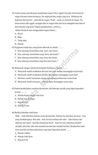 42) Teman-teman, pernah punya pengalaman seperti Fikri, nggak? Sewaktu dia bermain di
sungai bersama teman-temannya, dia mnginjak batu sungai yang licin. Akibatnya dia
terpeleset dan byuurrr... jatuh deh ke sungai. Waah... asyik, ya, bermain di sungai. Eh,
teman-teman tahu nggak, mengapa batu di sungai halus dan licin sedangkan batu-batu di
darat banyak yang kasar? Begini penjelasannya, simak ya....
Dalam bacaan di atas menggunakan ragam bahasa....
A. Resmi
B. Baku
C. Tidak baku
D. Daerah
43) Peggunaan tanda baca yamg benar dibawah ini adalah ............
A. Kita sekarang memerlukan meja. kursi. dan lemari.
B. Kita, sekarang memerlukan meja, kursi, dan lemari !
C. Kita sekarang memerlukan meja, kursi dan lemari.
D. Kita sekarang memerlukan meja kursi dan lemari ?
44) Menyimak sebagai sebuah keterampilan berbahasa , Karena .........
A. Menyimak sambil melakukan aktivitas lain tidak mampu menanggapi secara tepat
B. Menyimak sambil melakukan aktifitas lain mampu menanggapi secara tepat
C. Membaca sambil menyimak mampu menangkap pembicaraan secara benar
D. Menyimak sambil menyanyi , ternyata dapat menanggapi secara tepat
45) Dalam pembelajaran membaca permulaan, ada beberapa metode yang dapat digunakan
kecuali ............
A. Metode Kupas rangkai suku kata
B. Metode kata lembaga
C. Metode SAS
D. Metode Cerita
46) Berikut diberikan studi kasus :
Mula – mula diberikan kalimat secara keseluruhan. Kalimat itu diuraikan atas kata – kata
yang mendukungnya. Dari kata – kata itu kita ceraikan atas suku – suku katanya dan
akhirnya atas huruf – hurufnya.Kemudian huruf – huruf itu kita sintetiskan kembali
menjadi suku kata, suku kata menjadi kata dan kata menjadi kalimat. Berdasarkan studi
kasus metode membaca permulaan yang tepat digunakan adalah .........
A. Metode Alfabet
B. Metode Suku Kata
C. Metode SAS
M
a
s
d
a
-
M
a
d
e
S
u
d
a
r
m
a
 
