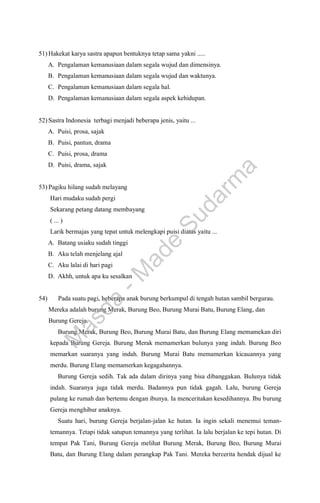 51) Hakekat karya sastra apapun bentuknya tetap sama yakni .....
A. Pengalaman kemanusiaan dalam segala wujud dan dimensinya.
B. Pengalaman kemanusiaan dalam segala wujud dan waktunya.
C. Pengalaman kemanusiaan dalam segala hal.
D. Pengalaman kemanusiaan dalam segala aspek kehidupan.
52) Sastra Indonesia terbagi menjadi beberapa jenis, yaitu ...
A. Puisi, prosa, sajak
B. Puisi, pantun, drama
C. Puisi, prosa, drama
D. Puisi, drama, sajak
53) Pagiku hilang sudah melayang
Hari mudaku sudah pergi
Sekarang petang datang membayang
( ... )
Larik bermajas yang tepat untuk melengkapi puisi diatas yaitu ...
A. Batang usiaku sudah tinggi
B. Aku telah menjelang ajal
C. Aku lalai di hari pagi
D. Akhh, untuk apa ku sesalkan
54) Pada suatu pagi, beberapa anak burung berkumpul di tengah hutan sambil bergurau.
Mereka adalah burung Merak, Burung Beo, Burung Murai Batu, Burung Elang, dan
Burung Gereja.
Burung Merak, Burung Beo, Burung Murai Batu, dan Burung Elang memamekan diri
kepada Burung Gereja. Burung Merak memamerkan bulunya yang indah. Burung Beo
memarkan suaranya yang indah. Burung Murai Batu memamerkan kicauannya yang
merdu. Burung Elang memamerkan kegagahannya.
Burung Gereja sedih. Tak ada dalam dirinya yang bisa dibanggakan. Bulunya tidak
indah. Suaranya juga tidak merdu. Badannya pun tidak gagah. Lalu, burung Gereja
pulang ke rumah dan bertemu dengan ibunya. Ia menceritakan kesedihannya. Ibu burung
Gereja menghibur anaknya.
Suatu hari, burung Gereja berjalan-jalan ke hutan. Ia ingin sekali menemui teman-
temannya. Tetapi tidak satupun temannya yang terlihat. Ia lalu berjalan ke tepi hutan. Di
tempat Pak Tani, Burung Gereja melihat Burung Merak, Burung Beo, Burung Murai
Batu, dan Burung Elang dalam perangkap Pak Tani. Mereka bercerita hendak dijual ke
M
a
s
d
a
-
M
a
d
e
S
u
d
a
r
m
a
 