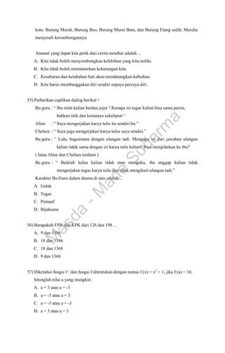 kota. Burung Merak, Burung Beo, Burung Murai Batu, dan Burung Elang sedih. Mereka
menyesali kesombongannya.
Amanat yang dapat kita petik dari cerita tersebut adalah ...
A. Kita tidak boleh menyombongkan kelebihan yang kita miliki.
B. Kita tidak boleh memamerkan kekurangan kita.
C. Kesabaran dan ketabahan hati akan mendatangkan kebaikan.
D. Kita harus membanggakan diri sendiri supaya percaya diri.
55) Perhatikan cuplikan dialog berikut !
Bu guru : “ Ibu mint kalian berdua jujur ! Kenapa isi tugas kalian bisa sama persis,
bahkan titik dan komanya sekalipun “
Aline : “ Saya mengerjakan karya tulis itu sendiri bu.”
Chelsea : “ Saya juga mengerjakan karya tulus saya sendiri.”
Bu guru : ” Lalu, bagaimana dengan ulangan tadi. Mengapa isi dari jawaban ulangan
kalian tidak sama dengan isi karya tulis kalian? Bisa menjelaskan ke ibu?
( lama Aline dan Chelsea terdiam )
Bu guru : “ Baiklah kalau kalian tidak mau mengaku, ibu anggap kalian tidak
mengerjakan tugas karya tulis dan tidak mengikuti ulangan tadi.”
Karakter Bu Guru dalam drama di atas adalah ...
A. Galak
B. Tegas
C. Pemaaf
D. Bijaksana
56) Berapakah FPB dan KPK dari 126 dan 198 ...
A. 9 dan 1386
B. 18 dan 1386
C. 18 dan 1368
D. 9 dan 1368
57) Diketahui fungsi f : dan fungsi f ditentukan dengan rumus f (x) = x2
+ 1, jika f (a) = 10,
hitunglah nilai a yang mungkin.
A. a = 3 atau a = -3
B. a = -3 atau a = 3
C. a = -3 atau a = -3
D. a = 3 atau a = 3
M
a
s
d
a
-
M
a
d
e
S
u
d
a
r
m
a
 