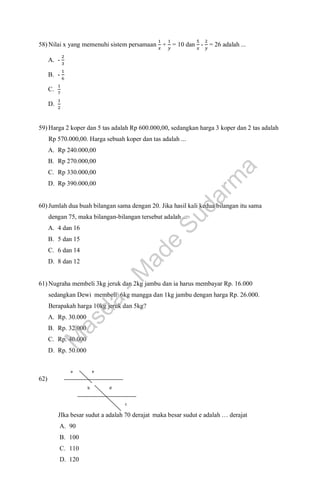 58) Nilai x yang memenuhi sistem persamaan
1
𝑥
+
1
𝑦
= 10 dan
5
𝑥
-
2
𝑦
= 26 adalah ...
A. -
2
3
B. -
1
6
C.
1
7
D.
1
2
59) Harga 2 koper dan 5 tas adalah Rp 600.000,00, sedangkan harga 3 koper dan 2 tas adalah
Rp 570.000,00. Harga sebuah koper dan tas adalah ...
A. Rp 240.000,00
B. Rp 270.000,00
C. Rp 330.000,00
D. Rp 390.000,00
60) Jumlah dua buah bilangan sama dengan 20. Jika hasil kali kedua bilangan itu sama
dengan 75, maka bilangan-bilangan tersebut adalah ...
A. 4 dan 16
B. 5 dan 15
C. 6 dan 14
D. 8 dan 12
61) Nugraha membeli 3kg jeruk dan 2kg jambu dan ia harus membayar Rp. 16.000
sedangkan Dewi membeli 6kg mangga dan 1kg jambu dengan harga Rp. 26.000.
Berapakah harga 10kg jeruk dan 5kg?
A. Rp. 30.000
B. Rp. 32.000
C. Rp. 40.000
D. Rp. 50.000
62)
JIka besar sudut a adalah 70 derajat maka besar sudut e adalah … derajat
A. 90
B. 100
C. 110
D. 120
e
c
d
a
b
M
a
s
d
a
-
M
a
d
e
S
u
d
a
r
m
a
 