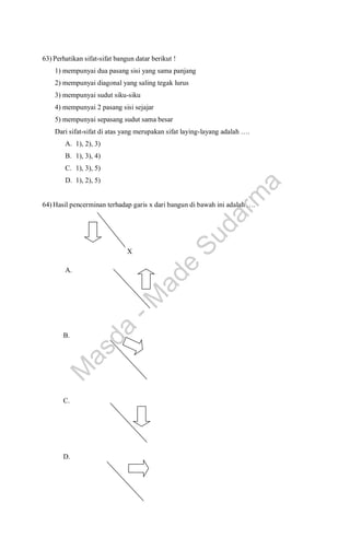 63) Perhatikan sifat-sifat bangun datar berikut !
1) mempunyai dua pasang sisi yang sama panjang
2) mempunyai diagonal yang saling tegak lurus
3) mempunyai sudut siku-siku
4) mempunyai 2 pasang sisi sejajar
5) mempunyai sepasang sudut sama besar
Dari sifat-sifat di atas yang merupakan sifat laying-layang adalah ….
A. 1), 2), 3)
B. 1), 3), 4)
C. 1), 3), 5)
D. 1), 2), 5)
64) Hasil pencerminan terhadap garis x dari bangun di bawah ini adalah ….
X
A.
B.
C.
D.





M
a
s
d
a
-
M
a
d
e
S
u
d
a
r
m
a
 