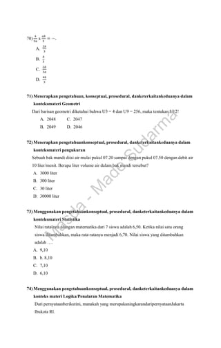 70)
4
3𝑎
x
𝑎𝑏
2
= ⋯.
A.
2𝑏
3
B.
𝑏
3
C.
2𝑏
3𝑎
D.
4𝑏
3
71) Menerapkan pengetahuan, konseptual, prosedural, danketerkaitankeduanya dalam
konteksmateri Geometri
Dari barisan geometri diketahui bahwa U3 = 4 dan U9 = 256, maka tentukan U12!
A. 2048 C. 2047
B. 2049 D. 2046
72) Menerapkan pengetahuankonseptual, prosedural, danketerkaitankeduanya dalam
konteksmateri pengukuran
Sebuah bak mandi diisi air mulai pukul 07.20 sampai dengan pukul 07.50 dengan debit air
10 liter/menit. Berapa liter volume air dalam bak mandi tersebut?
A. 3000 liter
B. 300 liter
C. 30 liter
D. 30000 liter
73) Menggunakan pengetahuankonseptual, prosedural, danketerkaitankeduanya dalam
konteksmateri Statistika
Nilai rata-rata ulangan matematika dari 7 siswa adalah 6,50. Ketika nilai satu orang
siswa ditambahkan, maka rata-ratanya menjadi 6,70. Nilai siswa yang ditambahkan
adalah ….
A. 9,10
B. b. 8,10
C. 7,10
D. 6,10
74) Menggunakan pengetahuankonseptual, prosedural, danketerkaitankeduanya dalam
konteks materi Logika/Penalaran Matematika
Dari pernyataanberikutini, manakah yang merupakaningkarandaripernyataanJakarta
Ibukota RI.
M
a
s
d
a
-
M
a
d
e
S
u
d
a
r
m
a
 