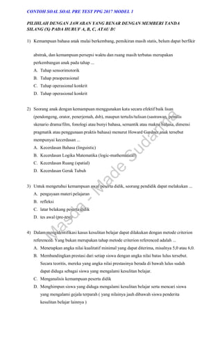 abstrak, dan kemampuan persepsi waktu dan ruang masih terbatas merupakan
perkembangan anak pada tahap ...
A. Tahap sensorimotorik
B. Tahap praoperasional
C. Tahap operasional konkrit
D. Tahap operasional konkrit
2) Seorang anak dengan kemampuan menggunakan kata secara efektif baik lisan
(pendongeng, orator, penerjemah, dsb), maupun tertulis/tulisan (sastrawan, penulis
skenario drama/film, fonologi atau bunyi bahasa, semantik atau makna bahasa, dimensi
pragmatik atau penggunaan praktis bahasa) menurut Howard Gardner anak tersebut
mempunyai kecerdasan ...
A. Kecerdasan Bahasa (linguistic)
B. Kecerdasan Logika Matematika (logic-mathematical)
C. Kecerdasan Ruang (spatial)
D. Kecerdasan Gerak Tubuh
3) Untuk mengetahui kemampuan awal peserta didik, seorang pendidik dapat melakukan ...
A. pengayaan materi pelajaran
B. refleksi
C. latar belakang peserta didik
D. tes awal (pre-test)
4) Dalam mengidentifikasi kasus kesulitan belajar dapat dilakukan dengan metode criterion
referenced. Yang bukan merupakan tahap metode criterion referenced adalah ...
A. Menetapkan angka nilai kualitatif minimal yang dapat diterima, misalnya 5,0 atau 6,0.
B. Membandingkan prestasi dari setiap siswa dengan angka nilai batas lulus tersebut.
Secara teoritis, mereka yang angka nilai prestasinya berada di bawah lulus sudah
dapat diduga sebagai siswa yang mengalami kesulitan belajar.
C. Menganalisis kemampuan peserta didik
D. Menghimpun siswa yang diduga mengalami kesulitan belajar serta mencari siswa
yang mengalami gejala terparah ( yang nilainya jauh dibawah siswa penderita
kesulitan belajar lainnya )
CONTOH SOAL SOAL PRE TEST PPG 2017 MODEL 1
PILIHLAH DENGAN JAWABAN YANG BENAR DENGAN MEMBERI TANDA
SILANG (X) PADA HURUF A, B, C, ATAU D!
1) Kemampuan bahasa anak mulai berkembang, pemikiran masih statis, belum dapat berfikir
M
a
s
d
a
-
M
a
d
e
S
u
d
a
r
m
a
 