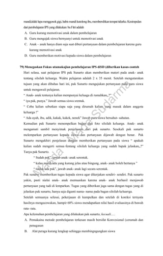 mandi,tidaklupamenggosokgigi,habismandikutolongibu,membersihkantempattidurku.Kesimpulan
daripembelajaranIPS yangdilakukan buFitriadalah
A. Guru kurang memotivasi anak dalam pembelajaran
B. Guru mengajak siswa bernyanyi untuk memotivasi anak
C. Anak – anak hanya diam saja saat diberi pertanyaan dalam pembelajaran karena guru
kurang memotivasi anak
D. Guru memberikan motivasi kepada siswa dalam pembelajaran
79) Menegaskan Fokus utamakajian pembelajaran IPS diSD (diberikan kasus contoh
Hari selasa, saat pelajaran IPS pak Sunarto akan memberikan materi pada anak- anak
tentang silsilah keluarga. Waktu pelajaran adalah 2 x 35 menit. Setelah mengutarakan
tujuan yang akan dibahas hari ini, pak Sunarto mengajukan pertanyaan pada para siswa
untuk mengawali pelajaran.
“ Anak- anak tentunya kalian mempunyai keluaga di rumahkan,,?”
“ iya pak, punya.” Jawab semua siswa srentak.
“ Coba kalian sebutkan siapa saja yang dirumah kalian yang masuk dalam anggota
keluarga !”
“ Ada ayah, ibu, adik, kakak, kakek, nenek” Jawab para siswa bersahut- sahutan.
Kemudian pak Sunarto menempelkan bagan dan foto silsilah keluarga. Anak- anak
mengamati sambil menyimak penjelasam dari pak sunarto. Sesekali pak sunarto
melemparkan pertanyaan kepada siswa dan pertanyaan dijawab dengan benar. Pak
Sunarto mengakhiri penjelasan dengan memberikan pertanyaan pada siswa “ apakah
kalian sudah mengerti semua tentang silsilah keluarga yang sudah bapak jelaskan,,?”
Tanya pak Sunarto.
“ Sudah pak”, jawab anak- anak serentak.
“ kalau masih ada yang kurang jelas atau bingung, anak- anak boleh bertanya ”
“ tiadak ada pak”, jawab anak- anak lagi secara serentak.
Pak sunarto memberikan tugas kepada siswa agar dikerjakan sendiri- sendiri. Pak sunarto
yakin, pasti nialai anak- anak memuaskan karena anak- anak berhasil menjawab
pertanyaan yang tadi di lemparkan. Tugas yang diberikan juga sama dengan tugas yang di
jelaskan pak sunarto, hanya saja diganti nama- nama pada bagan silsilah keluarrga.
Setelah semuanya selesai, pekerjaaan di kumpulkan dan setelah di koreksi ternyata
hasilnya mengecewakan, hampir 60% siswa mendapatkan nilai hasil evaluasinya di bawah
rata- rata.
Apa kelemahan pembelajaran yang dilakukan pak sunarto, kecuali…..
A. Pemakaina metode pembelajaran terkesan masih bersifat Konvesional (ceramah dan
penugasan
B. Alat peraga kurang lengkap sehingga membingngungkan siswa
M
a
s
d
a
-
M
a
d
e
S
u
d
a
r
m
a
 