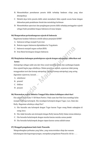 B. Menumbuhkan pemahaman peserta didik terhadap landasan sikap yang akan
ditempuhnya
C. Melatih daya kritis peserta didik untuk memahami fakta sejarah secara benar dengan
didasarkan pada pendekatan ilmiah dan metodologi keilmuan
D. Menumbuhkan apresisasi dan penghargaan peserta didik terhadap peninggalan sejarah
sebagai bukti peradaban bangsa Indonesia di masa lampau
84) Mengurutkan perkembangaran sejarah di Indonesia
Bagaimana keadaan Indonesia setelah adanya perjanjian KMB?
A. Indonesia terbagi menjadi 8 provinsi
B. Ibukota negara Indonesia dipindahkan ke Yogyakarta
C. Indonesia menjadi negara serikat (RIS)
D. Irian Barat berintegrasi dengan Indonesia
85) Menjelaskan hubungan pembelajaran sejarah dengan antropologi. (diberikan soal
kasus)
Antropologi sebagai salah satu dari ilmu sosial memiliki kaitan dan sumbangan kepada
ilmu sejarah begitu juga sebaliknya. Dalam penulisan sejarah, sejarawan tidak jarang
menggunakan teori dan konsep antropologi. Berikut konsep antropologi yang sering
digunakan sejarawan, kecuali. . .
A. enkulturasi
B. primitif
C. folklore
D. prasasti
86) Menemukan makna Bhineka Tunggal Ikka dalam kehidupan sehari-hari
Eko adalah siswa kelas V SD Bumi Pertiwi. Pada suatu hari Pak Guru membagi kelas
menjadi beberapa kelompok. Eko mendapat kelompok dengan Togar, Lusi, Intan dan
Rully. Bagaiman sebaiknya sikap Eko?
A. Eko bersedia satu kelompok dengan Togar karena Togar orang Batak sedangkan di
orang Jawa
B. Eko tidak bersedia satu kelompok dengan Rully karena Rully bukan teman dekatnya
C. Eko bersedia berkelompok dengan mereka karena mereka semua pandai
D. Eko bersedia berkelompok dengan siapun karena semua adalah teman
87) Menggali pengalaman butir-butir Pancasila
Mengembangkan perbuatan yang luhur, yang mencerminkan sikap dan suasana
kekeluargaan dan kegotongroyongan, merupakan pengalaman Pancasila sila ke- . . .
M
a
s
d
a
-
M
a
d
e
S
u
d
a
r
m
a
 