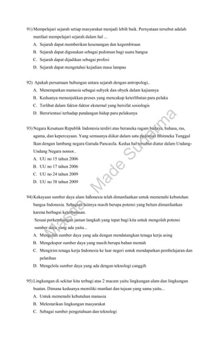 91) Mempelajari sejarah setiap masyarakat menjadi lebih baik. Pernyataan tersebut adalah
manfaat mempelajari sejarah dalam hal ...
A. Sejarah dapat memberikan kesenangan dan kegembiraan
B. Sejarah dapat digunakan sebagai pedoman bagi suatu bangsa
C. Sejarah dapat dijadikan sebagai profesi
D. Sejarah dapat mengetahui kejadian masa lampau
92) Apakah persamaan hubungan antara sejarah dengan antropologi..
A. Menempatkan manusia sebagai subyek dan obyek dalam kajiannya
B. Keduanya menunjukkan proses yang mencakup keterlibatan para pelaku
C. Terlibat dalam faktor-faktor eksternal yang bersifat sosiologis
D. Berorientasi terhadap pandangan hidup para pelakunya
93) Negara Kesatuan Republik Indonesia terdiri atas beraneka ragam budaya, bahasa, ras,
agama, dan kepercayaan. Yang semuanya diikat dalam satu pedoman Bhinneka Tunggal
Ikan dengan lambang negara Garuda Pancasila. Kedua hal tersebut diatur dalam Undang-
Undang Negara nomor..
A. UU no 15 tahun 2006
B. UU no 17 tahun 2006
C. UU no 24 tahun 2009
D. UU no 38 tahun 2009
94) Kekayaan sumber daya alam Indonesia telah dimanfaatkan untuk memenuhi kebutuhan
bangsa Indonesia. Sebagian lainnya masih berupa potensi yang belum dimanfaatkan
karena berbagai keterbatasan.
Sesuai perkembangan jaman langkah yang tepat bagi kita untuk mengolah potensi
sumber daya yang ada yaitu...
A. Mengolah sumber daya yang ada dengan mendatangkan tenaga kerja asing
B. Mengekspor sumber daya yang masih berupa bahan mentah
C. Mengirim tenaga kerja Indonesia ke luar negeri untuk mendapatkan pembelajaran dan
pelatihan
D. Mengelola sumber daya yang ada dengan teknologi canggih
95) Lingkungan di sekitar kita terbagi atas 2 macam yaitu lingkungan alam dan lingkungan
buatan. Dimana keduanya memiliki manfaat dan tujuan yang sama yaitu...
A. Untuk memenuhi kebutuhan manusia
B. Melestarikan lingkungan masyarakat
C. Sebagai sumber pengetahuan dan teknologi
M
a
s
d
a
-
M
a
d
e
S
u
d
a
r
m
a
 