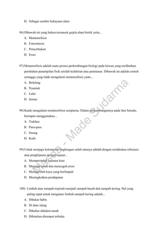 D. Sebagai sumber kekayaan alam
96) Dibawah ini yang bukan termasuk gejala alam biotik yaitu...
A. Metamorfosis
B. Fotosintesis
C. Penyerbukan
D. Erosi
97) Metamorfosis adalah suatu proses perkembangan biologi pada hewan yang melibatkan
perubahan penampilan fisik setelah kelahiran atau penetasan. Dibawah ini adalah contoh
serangga yang tidak mengalami metamorfosis yaitu...
A. Belalang
B. Nyamuk
C. Lalat
D. Semut
98) Katak mengalami metamorfosis sempurna. Dalam perkembangannya pada fase berudu,
bernapas menggunakan...
A. Trakhea
B. Paru-paru
C. Insang
D. Kulit
99) Untuk menjaga kelestarian lingkungan salah satunya adalah dengan melakukan reboisasi
atau penghijauan dengan tujuan...
A. Memperindah susunan kota
B. Menjaga tanah dan mencegah erosi
C. Memperoleh kayu yang berlimpah
D. Meningkatkan pendapatan
100) Limbah atau sampah terpisah menjadi sampah basah dan sampah kering. Hal yang
paling tepat untuk mengatasi limbah sampah kering adalah...
A. Dibakar habis
B. Di daur ulang
C. Dikubur didalam tanah
D. Dibiarkan ditempat terbuka
M
a
s
d
a
-
M
a
d
e
S
u
d
a
r
m
a
 