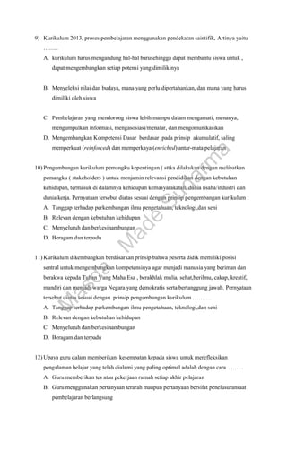 9) Kurikulum 2013, proses pembelajaran menggunakan pendekatan saintifik, Artinya yaitu
……..
A. kurikulum harus mengandung hal-hal barusehingga dapat membantu siswa untuk ,
dapat mengembangkan setiap potensi yang dimilikinya
B. Menyeleksi nilai dan budaya, mana yang perlu dipertahankan, dan mana yang harus
dimiliki oleh siswa
C. Pembelajaran yang mendorong siswa lebih mampu dalam mengamati, menanya,
mengumpulkan informasi, mengasosiasi/menalar, dan mengomunikasikan
D. Mengembangkan Kompetensi Dasar berdasar pada prinsip akumulatif, saling
memperkuat (reinforced) dan memperkaya (enriched) antar-mata pelajaran
10) Pengembangan kurikulum pemangku kepentingan ( sttka dilakukan dengan melibatkan
pemangku ( stakeholders ) untuk menjamin relevansi pendidikan dengan kebutuhan
kehidupan, termasuk di dalamnya kehidupan kemasyarakatan, dunia usaha/industri dan
dunia kerja. Pernyataan tersebut diatas sesuai dengan prinsip pengembangan kurikulum :
A. Tanggap terhadap perkembangan ilmu pengetahuan, teknologi,dan seni
B. Relevan dengan kebutuhan kehidupan
C. Menyeluruh dan berkesinambungan
D. Beragam dan terpadu
11) Kurikulum dikembangkan berdasarkan prinsip bahwa peserta didik memiliki posisi
sentral untuk mengembangkan kompetensinya agar menjadi manusia yang beriman dan
berakwa kepada Tuhan Yang Maha Esa , berakhlak mulia, sehat,berilmu, cakap, kreatif,
mandiri dan menjadi warga Negara yang demokratis serta bertanggung jawab. Pernyataan
tersebut diatas sesuai dengan prinsip pengembangan kurikulum ……….
A. Tanggap terhadap perkembangan ilmu pengetahuan, teknologi,dan seni
B. Relevan dengan kebutuhan kehidupan
C. Menyeluruh dan berkesinambungan
D. Beragam dan terpadu
12) Upaya guru dalam memberikan kesempatan kepada siswa untuk merefleksikan
pengalaman belajar yang telah dialami yang paling optimal adalah dengan cara ……..
A. Guru memberikan tes atau pekerjaan rumah setiap akhir pelajaran
B. Guru menggunakan pertanyaan terarah maupun pertanyaan bersifat penelusuransaat
pembelajaran berlangsung
M
a
s
d
a
-
M
a
d
e
S
u
d
a
r
m
a
 