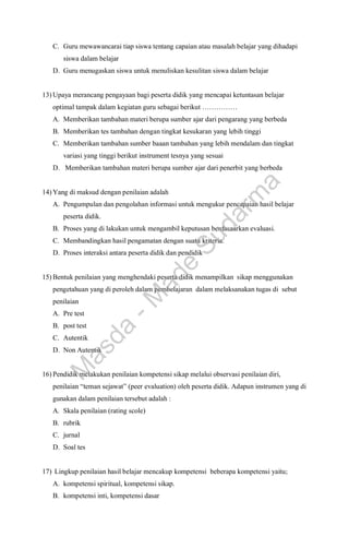 C. Guru mewawancarai tiap siswa tentang capaian atau masalah belajar yang dihadapi
siswa dalam belajar
D. Guru menugaskan siswa untuk menuliskan kesulitan siswa dalam belajar
13) Upaya merancang pengayaan bagi peserta didik yang mencapai ketuntasan belajar
optimal tampak dalam kegiatan guru sebagai berikut ……………
A. Memberikan tambahan materi berupa sumber ajar dari pengarang yang berbeda
B. Memberikan tes tambahan dengan tingkat kesukaran yang lebih tinggi
C. Memberikan tambahan sumber baaan tambahan yang lebih mendalam dan tingkat
variasi yang tinggi berikut instrument tesnya yang sesuai
D. Memberikan tambahan materi berupa sumber ajar dari penerbit yang berbeda
14) Yang di maksud dengan penilaian adalah
A. Pengumpulan dan pengolahan informasi untuk mengukur pencapaian hasil belajar
peserta didik.
B. Proses yang di lakukan untuk mengambil keputusan berdasaarkan evaluasi.
C. Membandingkan hasil pengamatan dengan suatu kriteria.
D. Proses interaksi antara peserta didik dan pendidik
15) Bentuk penilaian yang menghendaki peserta didik menampilkan sikap menggunakan
pengetahuan yang di peroleh dalam pembelajaran dalam melaksanakan tugas di sebut
penilaian
A. Pre test
B. post test
C. Autentik
D. Non Autentik
16) Pendidik melakukan penilaian kompetensi sikap melalui observasi penilaian diri,
penilaian “teman sejawat” (peer evaluation) oleh peserta didik. Adapun instrumen yang di
gunakan dalam penilaian tersebut adalah :
A. Skala penilaian (rating scole)
B. rubrik
C. jurnal
D. Soal tes
17) Lingkup penilaian hasil belajar mencakup kompetensi beberapa kompetensi yaitu;
A. kompetensi spiritual, kompetensi sikap.
B. kompetensi inti, kompetensi dasar
M
a
s
d
a
-
M
a
d
e
S
u
d
a
r
m
a
 