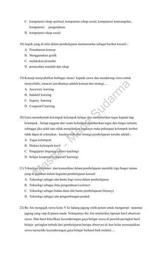 C. kompetensi sikap spiritual, kompetensi sikap sosial, kompetensi keterampilan,
kompetensi pengetahuan.
D. kompetensi sikap sosial
18) Aspek yang di nilai dalam pembelajaran matetamatika sebagai berikut kecuali ;
A. Pemahaman konsep
B. Menggunakan grafik
C. melakukan prosedur
D. pemecahan masalah dan sikap
19) Konsep menyodorkan berbagai situasi kepada siswa dan mendorong siswa untuk
menyelidiki, mencari jawabannya adalah konsep dan strategi.....
A. Juscovery learning
B. Induktif learning
C. Inquiry learning
D. Cooperatif learning
20) Guru memebentuk kelompok kelompok belajar dan memeberikan tugas kepada tiap
kelompok . Setiap anggota dari suatu kelompok memberikan tugas dan fungsi tertentu
sehingga jika salah satu tidak menjalankan tugasnya maka pekerjaan kelompok tersbut
tidak dapat di selesaikan . karakteristik dari strategi pembelajaran tersebu adalah ;
A. Tugas kelompok
B. Diskusi kelompok kecil
C. Pengajaran langsung (direct teaching)
D. belajar kooperatf (cooperatf learning)
21) Teknologi informasi dan komunikasi dalam pembelajaran memiliki tiga fungsi utama
yang di gunakan dalam kegiatan pembelajaran kecuali
A. Teknologi sebagai alat bantu bagi siswa dalam pembelajaran
B. Teknologi sebagai ilmu pengetahuan (science)
C. Teknologi sebagai bahan dann alat bantu pembelajaran (literacy)
D. Teknologi sebagai alat pengembangan produk
22) Bu Ani mengajak siswa kelas V ke ladang jagung milik petani untuk mengamati tanaman
jagung yang siap di panen muda. Selanjutnya ibu Ani memeriksa laporan hasil observasi
siswa. Dari hasil klasifikasi kecenderungan gaya belajar siswa di peroleh peringkat hasil
belajar peringkat terbaik dari pembelajaran berupa observasi di luar kelas menunjukkan
siswa memeiliki kecenderungan gaya belajar berhasil baik melalui.....
M
a
s
d
a
-
M
a
d
e
S
u
d
a
r
m
a
 
