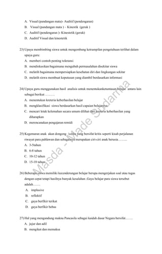 A. Visual (pandangan mata)- Auditif (pendengaran)
B. Visual (pandangan mata ) – Kinestik (gerak )
C. Auditif (pendengaran )- Kinestetik (gerak)
D. Auditif Visual dan kinestetik
23) Upaya membimbing siswa untuk mengembang ketrampilan pengetahuan terlihat dalam
upaya guru:
A. memberi contoh penting toleransi
B. mendiskusikan bagaimana mengubah permasalahan disekitar siswa
C. melatih bagaimana mempersiapkan kesehatan diri dan lingkungan sekitar
D. melatih siswa membuat keputusan yang diambil berdasarkan informasi
24) Upaya guru menggunakan hasil analisis untuk menentukanketuntasan belajar antara lain
sebagai berikut ………
A. menentukan kreteria keberhasilan belajar
B. mengklasifikasi siswa berdasarkan hasil capaian belajarnya
C. mencari letak kelemahan secara umum dilihat dari kreteria keberhasilan yang
diharapkan
D. merencanakan pengajaran remidi
25) Kegemaran anak akan dongeng /cerita yang bersifat kritis seperti kisah perjalanan
riwayat para pahlawan dan sebagainya merupakan ciri-ciri anak berusia……...
A. 3-5tahun
B. 6-8 tahun
C. 10-12 tahun
D. 15-18 tahun
26) Beberapa siswa memiliki kecenderungan belajar berupa mengerjakan soal atau tugas
dengan cepat tetapi hasilnya banyak kesalahan .Gaya belajar para siswa tersebut
adalah…….
A. implusive
B. reflektif
C. gaya berfikir terikat
D. gaya berfikir bebas
27) Hal yang mengandung makna Pancasila sebagai kaidah dasar Negara bersifat…….
A. jujur dan adil
B. mengikat dan memaksa
M
a
s
d
a
-
M
a
d
e
S
u
d
a
r
m
a
 