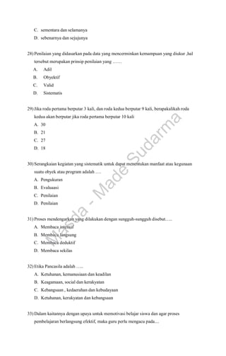 C. sementara dan selamanya
D. sebenarnya dan sejujunya
28) Penilaian yang didasarkan pada data yang mencerminkan kemampuan yang diukur ,hal
tersebut merupakan prinsip penilaian yang ……
A. Adil
B. Obyektif
C. Valid
D. Sistematis
29) Jika roda pertama berputar 3 kali, dan roda kedua berputar 9 kali, berapakalikah roda
kedua akan berputar jika roda pertama berputar 10 kali
A. 30
B. 21
C. 27
D. 18
30) Serangkaian kegiatan yang sistematik untuk dapat menentukan manfaat atau kegunaan
suatu obyek atau program adalah ….
A. Pengukuran
B. Evaluaasi
C. Penilaian
D. Penilaian
31) Proses mendengarkan yang dilakukan dengan sungguh-sungguh disebut…..
A. Membaca intensif
B. Membaca langsung
C. Membaca deduktif
D. Membaca sekilas
32) Etika Pancasila adalah …..
A. Ketuhanan, kemanusiaan dan keadilan
B. Keagamaan, social dan kerakyatan
C. Kebangsaan , kedaerahan dan kebudayaan
D. Ketuhanan, kerakyatan dan kebangsaan
33) Dalam kaitannya dengan upaya untuk memotivasi belajar siswa dan agar proses
pembelajaran berlangsung efektif, maka guru perlu mengacu pada....
M
a
s
d
a
-
M
a
d
e
S
u
d
a
r
m
a
 