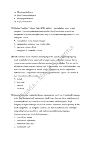 A. Metode pembelajaran
B. Pendekatan pembelajaran
C. Strategi pembelajaran
D. Gaya pembelajaran
34) Manfaat Penelitian Tindakan Kelas (PTK) adalah (1) meningkatkan proses belajar
mengajar, (2) menggunakan rancangan yang bersifat siklus di mana setiap siklus
memperhatikan perubahan langkah demi langkah, dan (3) mencakup proses refleksi dan
partisipatif, kecuali....
A. Meningkatkan proses belajar mengajar
B. Menggunakan rancangan yang bersifat siklus
C. Mencakup proses refleksi
D. Menggunakan metodelogi terbaru
35) Pada suatu hari dalam perjalanan menumpangi mobil angkot. Dua penumpang yang
masih muda belia tertawa, tetapi tidak terdengar mereka melakukan interaksi. Karena
penasaran, saya mencoba memperhatiakan apa yang mereka lakukan. Ternyata mereka
adalah siswa-siswa tuna rungu sedang asyik berkomunikasi, akan tetapi komunikasi yang
dilakukan tidak menggunakan bahasa. Mereka menggunakan jari-jari tangan untuk
berkomunikasi. Dengan demikian mereka menggunkan bahasa isyarat. Dari ilustrasi di
atas, bahasa termasuk komunikasi.....
A. Verbal
B. Nonverbal
C. Inverbal
D. Sistimatik
36) Seorang bayi mulai berinteraksi dengan mengeluarkan bunyi-bunyi yang tidak beraturan
ketika diperlihatkan sebuah maianan dan diajak bicara. Seorang ibu seringkali memberi
kesempatan kepada bayi untuk ikut dalam komunikasi sosial dengannya. Bayi
mengangkat-angkat badannya seolah-olah memberi tanda untuk minta digendong. Ketika
itulah bayi pertama kali mengenal sosialisasi dan merasakan bahwa dunia ini tempat
orang saling berbagi rasa. Proses anak mulai mengenal komunikasi dengan
lingkungannya secara verbal disebut dengan....
A. Pemerolehan bahasa
B. Pemerolehan isyarat anak
C. Pemecahan bahasa anak
D. Karakteristik anak
M
a
s
d
a
-
M
a
d
e
S
u
d
a
r
m
a
 