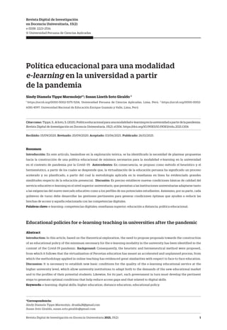 Revista Digital de Investigación en Docencia Universitaria 2021, 15(2) 1
Política educacional para una modalidad
e-learning en la universidad a partir
de la pandemia
Sindy Diamela Tippe Marmolejo*1
; Susan Lizeth Soto Giraldo 2
1
https://orcid.org/0000-0002-5175-5214, Universidad Peruana de Ciencias Aplicadas, Lima, Perú. 2
https://orcid.org/0000-0002-
6081-4597. Universidad Nacional de Educación Enrique Guzmán y Valle, Lima, Perú
Citarcomo: Tippe,S.,&Soto,S.(2021).Políticaeducacionalparaunamodalidade-learningenlauniversidadapartirdelapandemia.
Revista Digital de Investigación en Docencia Universitaria, 15(2), e1306. https://doi.org/10.19083/10.19083/ridu.2021.1306
Recibido: 15/09/2020. Revisado: 20/09/2020. Aceptado: 03/06/2021. Publicado: 26/11/2021.
Resumen
Introducción: En este artículo, basándose en la exploración teórica, se ha identificado la necesidad de plantear propuestas
hacia la construcción de una política educacional de mínimos necesarios para la modalidad e-learning en la universidad
en el contexto de pandemia por la Covid–19. Antecedentes: En consecuencia, se propuso como método el heurístico y el
hermenéutico, a partir de los cuales se desprende que, la virtualización de la educación peruana ha significado un proceso
acelerado y no planificado, a partir del cual la metodología aplicada en la enseñanza en línea ha evidenciado grandes
similitudes respecto de la educación presencial. Discusión: Es preciso establecer nuevas condiciones básicas de calidad del
servicio educativo e-learning en el nivel superior universitario, que permitan a las instituciones universitarias adaptarse tanto
a las exigencias del nuevo mercado educativo como a los perfiles de sus potenciales estudiantes. Asimismo, por su parte, cada
gobierno de turno debe desarrollar las gestiones pertinentes para generar condiciones óptimas que ayuden a reducir las
brechas de acceso y aquella relacionada con las competencias digitales.
Palabras clave: e-learning; competencias digitales; enseñanza superior; educación a distancia; política educacional.
Educational policies for e-learning teaching in universities after the pandemic
Abstract
Introduction: In this article, based on the theoretical exploration, the need to propose proposals towards the construction
of an educational policy of the minimum necessary for the e-learning modality in the university has been identified in the
context of the Covid-19 pandemic. Background: Consequently, the heuristic and hermeneutical method were proposed,
from which it follows that the virtualization of Peruvian education has meant an accelerated and unplanned process, from
which the methodology applied in online teaching has evidenced great similarities with respect to face-to-face education.
Discussion: It is necessary to establish new basic conditions for the quality of the e-learning educational service at the
higher university level, which allow university institutions to adapt both to the demands of the new educational market
and to the profiles of their potential students. Likewise, for its part, each government in turn must develop the pertinent
steps to generate optimal conditions that help reduce access gaps and that related to digital skills.
Keywords: e-learning; digital skills; higher education; distance education; educational policy.
*Correspondencia:
Sindy Diamela Tippe Marmolejo, druzila28@gmail.com
Susan Soto Giraldo, susan.soto.giraldo@gmail.com
Revista Digital de Investigación
en Docencia Universitaria, 15(2)
e-ISSN: 2223-2516
© Universidad Peruana de Ciencias Aplicadas
 