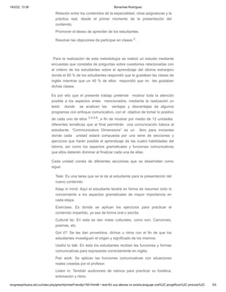 19/2/22, 13:38 Bonachea Rodríguez
revgmespirituana.sld.cu/index.php/gme/rt/printerFriendly/1501/html#:~:text=En sus albores no existía,lenguaje oral%2C jeroglíficos%2C pinturas%2C 3/5
Relación entre los contenidos de la especialidad, otras asignaturas y la
práctica real, desde el primer momento de la presentación del
contenido.
Promover el deseo de aprender de los estudiantes.
Resolver las objeciones de participar en clases 2.
 
 Para la realización de esta metodología se realizó un estudio mediante
encuestas que constaba de preguntas sobre cuestiones relacionadas con
el criterio de los estudiantes sobre el aprendizaje del idioma extranjero
donde el 60 % de los estudiantes respondió que le gustaban las clases de
inglés mientras que un 40 % de ellos   respondió que no   les gustaban
dichas clases.
Es por ello que el presente trabajo pretende   mostrar toda la atención
posible a los aspectos antes  mencionados, mediante la realización un
texto  donde   se analicen las  ventajas y desventajas de algunos
programas con enfoque comunicativo, con el  objetivo de tomar lo positivo
de cada uno de ellos 3.4.5.6, a fin de mostrar por medio de 12 unidades 
diferentes temáticas que al final permitirán  una comunicación básica al
estudiante. “Communicative Dimensions” es un  libro para iniciantes
donde cada  unidad estará compuesta por una serie de secciones y
ejercicios que harán posible el aprendizaje de las cuatro habilidades del
idioma, así como los aspectos gramaticales y funciones comunicativas
que ellos deberán dominar al finalizar cada una de ellas.
Cada unidad consta de diferentes secciones que se desarrollan como
sigue:
Task: Es una tarea que se le da al estudiante para la presentación del
nuevo contenido.
Keep in mind: Aquí el estudiante tendrá en forma de resumen todo lo
concerniente a los aspectos gramaticales de mayor importancia en
cada etapa.
Exercises: Es donde se aplican los ejercicios para practicar el
contenido impartido, ya sea de forma oral o escrita.
Cultural tip: En esta se dan notas culturales, como son: Canciones,
poemas, etc.
Got it?: Se les dan proverbios, dichos u otros con el fin de que los
estudiantes investiguen el origen y significado de los mismos.
Useful to talk: En ésta los estudiantes reciben las funciones y formas
comunicativas para expresarse correctamente en inglés.
Pair work: Se aplican las funciones comunicativas con situaciones
reales creadas por el profesor.
Listen in: Tendrán audiciones de nativos para practicar su fonética,
entonación y ritmo.
 