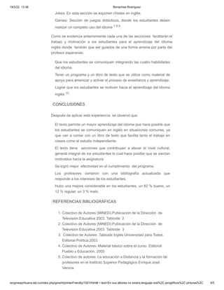 19/2/22, 13:38 Bonachea Rodríguez
revgmespirituana.sld.cu/index.php/gme/rt/printerFriendly/1501/html#:~:text=En sus albores no existía,lenguaje oral%2C jeroglíficos%2C pinturas%2C 4/5
Jokes: En esta sección se exponen chistes en inglés.
Games: Sección de juegos didácticos, donde los estudiantes deben
realizar un completo uso del idioma 7.8.9.
Como se evidencia anteriormente cada una de las secciones  facilitarán el
trabajo y motivación a los estudiantes para el aprendizaje del idioma
inglés donde  tendrán que ser guiados de una forma amena por parte del
profesor esperando:
Que los estudiantes se comuniquen integrando las cuatro habilidades
del idioma.
Tener un programa y un libro de texto que se utilice como material de
apoyo para amenizar y activar el proceso de enseñanza y aprendizaje.
Lograr que los estudiantes se motiven hacia el aprendizaje del idioma
inglés 10.
CONCLUSIONES
Después de aplicar esta experiencia  se observó que:
El texto permite un mayor aprendizaje del idioma que hace posible que
los estudiantes se comuniquen en inglés en situaciones comunes, ya
que van a contar con un libro de texto que facilita tanto el trabajo en
clases como el estudio independiente.
El texto tiene   secciones que contribuyen a elevar el nivel cultural,
general integral de los estudiantes lo cual hace posible que se sientan
motivados hacia la asignatura.
Se logró mejor  efectividad en el cumplimiento  del programa.
Los profesores contaron con una bibliografía actualizada que
responde a los intereses de los estudiantes.
Hubo una mejora considerable en los estudiantes, un 82 % bueno, un
12 % regular, un 3 % malo.
REFERENCIAS BIBLIOGRÁFICAS
1. Colectivo de Autores (MINED).Publicación de la Dirección  de
Televisión Educativa 2003. Tabloide  2
2. Colectivo de Autores (MINED).Publicación de la Dirección  de
Televisión Educativa 2003. Tabloide  3
3.  Colectivo de Autores .Tabloide Inglés Universidad para Todos.
Editorial Política.2003
4. Colectivo de Autores: Material básico sobre el curso. Editorial
Pueblo y Educación, 2005
5. Colectivo de autores: La educación a Distancia y la formación de
profesores en el Instituto Superior Pedagógico Enrique José
Varona.
 