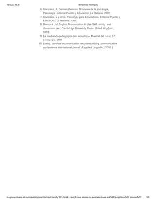 19/2/22, 13:38 Bonachea Rodríguez
revgmespirituana.sld.cu/index.php/gme/rt/printerFriendly/1501/html#:~:text=En sus albores no existía,lenguaje oral%2C jeroglíficos%2C pinturas%2C 5/5
6. González, A. Carmen Reinoso. Nociones de la sociología,
Psicología .Editorial Pueblo y Educación, La Habana, 2002.
7. Gonzáles, V y otros. Psicología para Educadores. Editorial Pueblo y
Educación, La Habana, 2001.
8. Hancock , M .English Pronunciation in Use Self – study  and
classroom use . Cambridge University Press. United kingdom ,
2003 .
9. La mediación pedagógica con tecnología. Material del curso 67,
pedagogía, 2005
10. Lueng. convivial communication recontextualizing communicative
competence international journal of applied Linguistic.( 2005 )


 