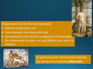 Οι χριστιανοί σε όλη την αυτοκρατορία:
 έχαναν τις δουλειές τους
 τους έπαιρναν την περιουσία τους
 σκοτώνονταν (τους έδιναν για φαγητό στα λιοντάρια)
• δεν μπορούσαν να έχουν τα ιερά βιβλία τους, γιατί τα
έκαιγαν.
Οι χριστιανοί που σκοτώνονταν εξαιτίας
της πίστης τους λέγονται μάρτυρες.
 