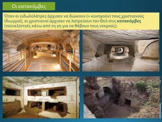 Όταν οι ειδωλολάτρες άρχισαν να διώκουν (= κυνηγούν) τους χριστιανούς
(διωγμοί), οι χριστιανοί άρχισαν να λατρεύουν τον Θεό στις κατακόμβες
(τούνελ/στοές κάτω από τη γη για να θάβουν τους νεκρούς).
Οι κατακόμβες
 