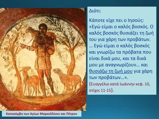 Διότι:
Κάποτε είχε πει ο Ιησούς:
«Εγώ είμαι ο καλός βοσκός. Ο
καλός βοσκός θυσιάζει τη ζωή
του για χάρη των προβάτων.
… Εγώ είμαι ο καλός βοσκός
και γνωρίζω τα πρόβατα που
είναι δικά μου, και τα δικά
μου με αναγνωρίζουν… και
θυσιάζω τη ζωή μου για χάρη
των προβάτων…».
(Ευαγγέλιο κατά Ιωάννην κεφ. 10,
στίχοι 11-15).
Κατακόμβη των Αγίων Μαρκελλίνου και Πέτρου
 