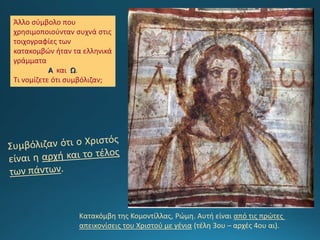 Άλλο σύμβολο που
χρησιμοποιούνταν συχνά στις
τοιχογραφίες των
κατακομβών ήταν τα ελληνικά
γράμματα
Α και Ω.
Τι νομίζετε ότι συμβόλιζαν;
Κατακόμβη της Κομοντίλλας, Ρώμη. Αυτή είναι από τις πρώτες
απεικονίσεις του Χριστού με γένια (τέλη 3ου – αρχές 4ου αι).
 