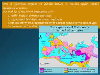 Όταν οι χριστιανοί άρχισαν να γίνονται πολλοί, οι Ρωμαίοι αρχικά έδειξαν
αδιαφορία γι’ αυτούς.
Σιγά σιγά όμως άρχισαν να ανησυχούν, γιατί:
α. πολλοί Ρωμαίοι γίνονταν χριστιανοί
β. οι χριστιανοί δεν λάτρευαν τον Αυτοκράτορα
γ. κάποιοι έλεγαν ότι οι χριστιανοί έκαναν άσχημα πράγματα (για παράδειγμα,
ότι έτρωγαν μικρά παιδιά!)
 