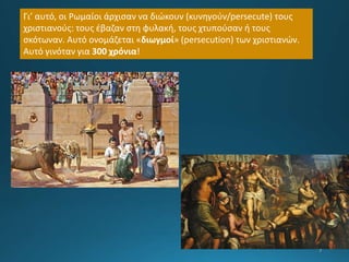 Γι’ αυτό, οι Ρωμαίοι άρχισαν να διώκουν (κυνηγούν/persecute) τους
χριστιανούς: τους έβαζαν στη φυλακή, τους χτυπούσαν ή τους
σκότωναν. Αυτό ονομάζεται «διωγμοί» (persecution) των χριστιανών.
Αυτό γινόταν για 300 χρόνια!
 