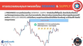 กัปตัน เทรดดิง
กัปตัน เทรดดิง
การตรวจสอบคุณภาพของโซน DEMAND & SUPPLY
2.FRESHNESS ความสดใหม่ของโซน DEMAND - SUPPLY สําหรับโซนทีดีทีสุดนัน ต้องเปนโซนทีสดใหม่
และไม่เคยถูกทดสอบมาก่อน เพราะในทางเทคนิคนัน เมือราคากลับมาทดสอบโซนจะเปนการดูดซับออเดอร์ที
ตกค้าง (UNFILLED ORDERS) เข้าไปเรือยๆ จนสุดท้ายแล้วโซนนันไม่ได้มีอะไรเหลืออยู่ ฉะนันโซนทีดี ต้องไม่
เคยถูกทดสอบ
FRESHNESS ZONE มีความสดใหม่ของโซน
ยังไม่เคยถูกทดสอบ = คุณภาพสูงสุด
 