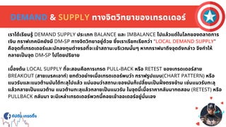 กัปตัน เทรดดิง
กัปตัน เทรดดิง
DEMAND & SUPPLY ทางจิตวิทยาของเทรดเดอร์
เราได้เรียนรู้ DEMAND SUPPLY ประเภท BALANCE และ IMBALANCE ไปแล้วแต่ในโลกของตลาดการ
เงิน กราฟเทคนิคยังมี DM-SP ทางจิตวิทยาอยู่ด้วย ซึงเราเรียกเรียกว่า "LOCAL DEMAND SUPPLY"
คือจุดทีเทรดเดอร์และนักลงทุนต่างรอทีจะเข้าสถานะบริเวณนันๆ หากกราฟมาถึงจุดดังกล่าว จึงทําให้
กลายเปนจุด DM-SP ไปโดยปริยาย
เบืองต้น LOCAL SUPPLY ทีจะสอนคือการเทรด PULL-BACK หรือ RETEST ของเทรดเดอร์สาย
BREAKOUT (สายเบรคเอาท์) ยกตัวอย่างเมือเทรดเดอร์พบว่า กราฟรูปแบบ(CHART PATTERN) หรือ
แนวรับและแนวต้านมันได้ทะลุไปแล้ว แน่นอนว่าสถานะของมันก็เปลียนเปนฝงตรงข้าม เช่นแนวรับทะลุ
แล้วกลายเปนแนวต้าน แนวต้านทะลุแล้วกลายเปนแนวรับ ในจุดนีเมือราคากลับมาทดสอบ (RETEST) หรือ
PULLBACK กลับมา จะมีเหล่าเทรดเดอร์พวกนีคอยเข้าออเดอร์อยู่นันเอง
 