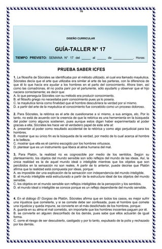 76
PRUEBA SABER ICFES
1. La filosofía de Sócrates se identificaba por el método utilizado, el cual era llamado mayéutica.
Sócrates decía que el arte que utilizaba era similar al arte de las parteras, con la diferencia de
que él lo que hacía era ayudar a los hombres en el parto del conocimiento. Ahora bien, así
como las comadronas, él no podía parir por el parturiente, sólo ayudarlo y observar que el hijo
naciera correctamente; es decir que:
A. lo que perseguía Sócrates con su método era producir conocimiento.
B. el filósofo griego no necesitaba parir conocimiento pues ya lo poseía.
C. la mayéutica tenía como finalidad que el hombre descubriera la verdad por sí mismo.
D. a partir del arte de la mayéutica el conocimiento fue concebido como un proceso doloroso.
2. Para Sócrates, la retórica es el arte de cuestionarse a sí mismo, a sus amigos, etc. Por lo
tanto, no está de acuerdo con la creencia de que la retórica es una herramienta en la búsqueda
del poder como algunos sostienen, pues aunque estos digan haber experimentado el poder
gracias a ella, Sócrates les hace ver el verdadero papel de este arte al:
A. presentar al poder como resultado accidental de la retórica y como algo perjudicial para los
hombres.
B. mostrar que su único fin es la búsqueda de la verdad, por medio de lo cual acerca al hombre
a la belleza.
C. mostrar que ella es el camino escogido por los hombres virtuosos.
D. plantear que es un instrumento que libera al alma humana del mal.
3. Para Platón, la realidad no es cognoscible por medio de los sentidos. Según su
planteamiento, los objetos del mundo sensible son sólo reflejos del mundo de las ideas. Así, la
única realidad es la de aquel mundo ideal o inteligible mientras que los objetos que son
percibidos en la sensación no son reales. A partir de lo anterior, puede decirse que Platón
afirma que la realidad está compuesta por ideas, porque:
A. es imposible dar una explicación de la sensación con independencia del mundo inteligible.
B. el mundo inteligible está estructurado a partir de la estructura ideal de los objetos del mundo
sensible.
C. los objetos en el mundo sensible son reflejos inteligibles de la percepción y los sentidos.
D. el mundo ideal o inteligible se conoce porque es un reflejo dependiente del mundo sensible.
4. En el diálogo El Gorgias de Platón, Sócrates afirma que en todos los casos, es mejor sufrir
una injusticia que cometerla, y si se comete debe ser confesada, pues el hombre que comete
una injusticia y queda impune, se convierte en el más desdichado de los hombres, porque:
A. guarda en su alma el mal cometido, sin importarle que los hombres inocentes paguen por él.
B. se convierte en alguien desconfiado de los demás, pues sabe que ellos actuarán de igual
forma.
C. corre el riesgo de ser descubierto, castigado y por lo tanto, expulsado de la polis y rechazado
por los demás.
DISEÑO CURRICULAR
GUÍA-TALLER N° 17
TIEMPO PREVISTO: SEMANA N° 17 del _____ al _____ de ___________. Horas:
_______
 