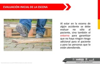 Al estar en la escena de
algún accidente se debe
evaluar no sólo al
paciente, sino también el
entorno para garantizar
que no haya ningún riesgo
adicional para el paciente
y para las personas que lo
están atendiendo.
http://prevencionar.com.pe/2017/06/05/accidentes-de-trabajo-cifras-lima/
EVALUACIÓN INICIAL DE LA ESCENA
 