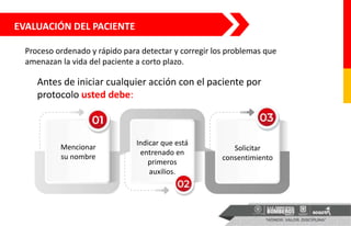 EVALUACIÓN DEL PACIENTE
Proceso ordenado y rápido para detectar y corregir los problemas que
amenazan la vida del paciente a corto plazo.
Antes de iniciar cualquier acción con el paciente por
protocolo usted debe:
Mencionar
su nombre
Indicar que está
entrenado en
primeros
auxilios.
Solicitar
consentimiento
 