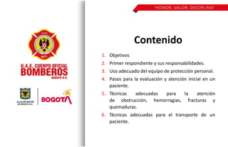 Contenido
1. Objetivos
2. Primer respondiente y sus responsabilidades.
3. Uso adecuado del equipo de protección personal.
4. Pasos para la evaluación y atención inicial en un
paciente.
5. Técnicas adecuadas para la atención
de obstrucción, hemorragias, fracturas y
quemaduras.
6. Técnicas adecuadas para el transporte de un
paciente.
 