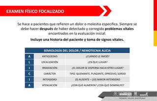 EXAMEN FÍSICO FOCALIZADO
Se hace a pacientes que refieren un dolor o molestia especifica. Siempre se
debe hacer después de haber detectado y corregido problemas vitales
encontrados en la evaluación inicial.
Incluye una historia del paciente y toma de signos vitales.
SEMIOLOGÍA DEL DOLOR / NEMOTECNIA ALICIA
A ANTIGÜEDAD ¿CUÁNDO LE INICIÓ?
L LOCALIZACIÓN ¿EN QUE LUGAR?
I IRRADIACIÓN ¿EL DOLOR SE DISPERSA HACIA OTRO LUGAR?
C CARÁCTER TIPO: QUEMANTE, PUNZANTE, OPRESIVO, SORDO
I INTENSIDAD (0) AUSENTE – (10) MAYOR INTENSIDAD
A ATENUACIÓN ¿CON QUÉ AUMENTA? ¿CON QUÉ DISMINUYE?
 