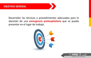 OBJETIVO GENERAL
Desarrollar las técnicas y procedimientos adecuados para la
atención de una emergencia prehospitalaria que se pueda
presentar en el lugar de trabajo.
 